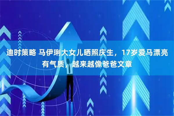 迪时策略 马伊琍大女儿晒照庆生，17岁爱马漂亮有气质，越来越像爸爸文章