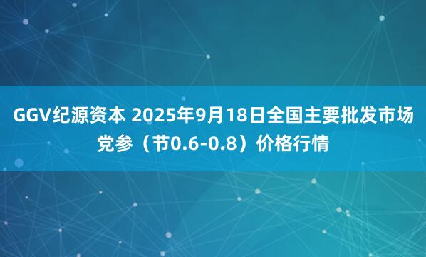 GGV纪源资本 2025年9月18日全国主要批发市场党参（节0.6-0.8）价格行情