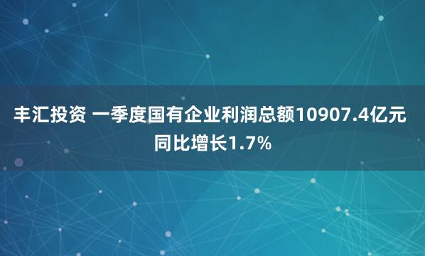丰汇投资 一季度国有企业利润总额10907.4亿元 同比增长1.7%