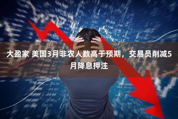 大盈家 美国3月非农人数高于预期，交易员削减5月降息押注
