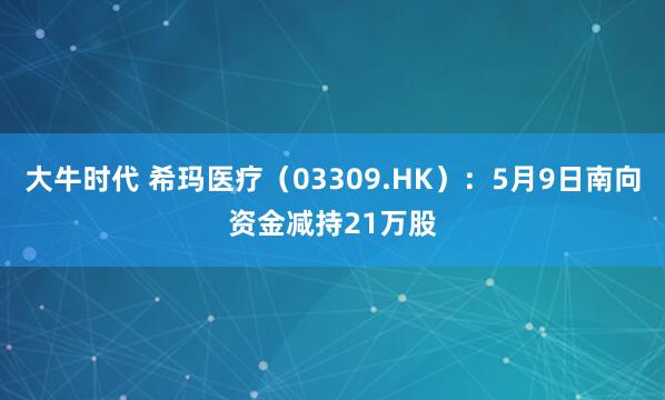 大牛时代 希玛医疗（03309.HK）：5月9日南向资金减持21万股