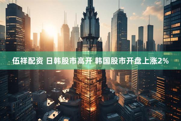 伍祥配资 日韩股市高开 韩国股市开盘上涨2%