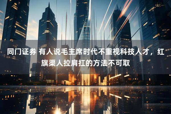 同门证券 有人说毛主席时代不重视科技人才，红旗渠人拉肩扛的方法不可取