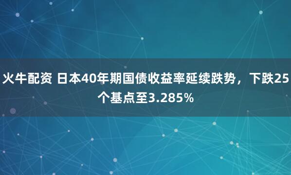 火牛配资 日本40年期国债收益率延续跌势，下跌25个基点至3.285%