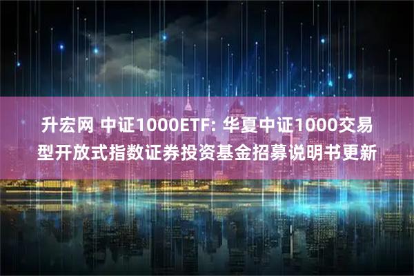 升宏网 中证1000ETF: 华夏中证1000交易型开放式指数证券投资基金招募说明书更新