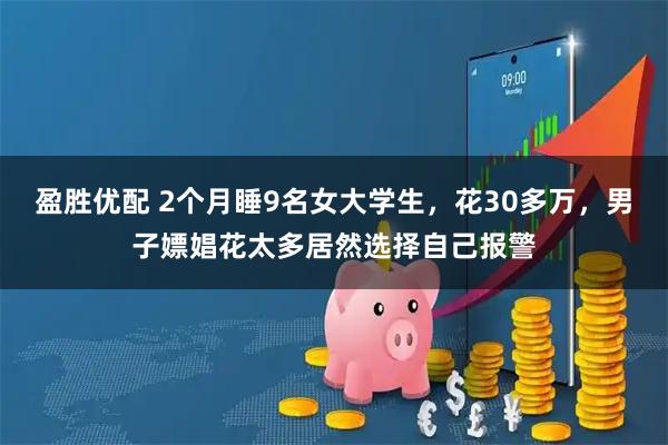 盈胜优配 2个月睡9名女大学生,花30多万,男子嫖娼花太多居然选择自己报警