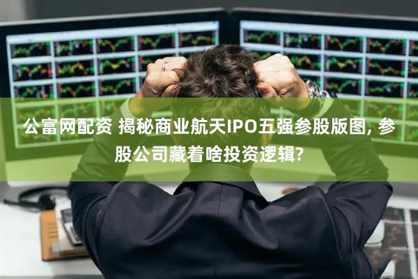 公富网配资 揭秘商业航天IPO五强参股版图, 参股公司藏着啥投资逻辑?