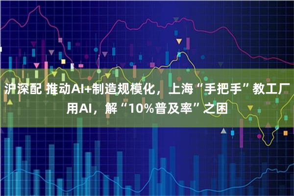 沪深配 推动AI+制造规模化，上海“手把手”教工厂用AI，解“10%普及率”之困