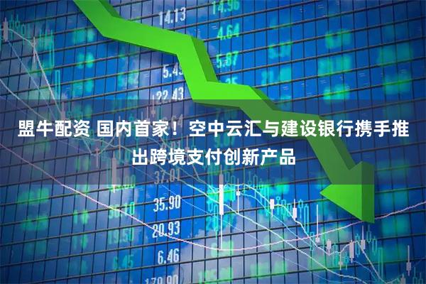 盟牛配资 国内首家！空中云汇与建设银行携手推出跨境支付创新产品