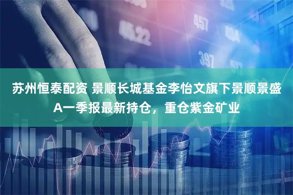苏州恒泰配资 景顺长城基金李怡文旗下景顺景盛A一季报最新持仓，重仓紫金矿业