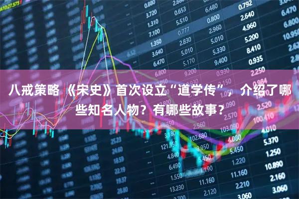 八戒策略 《宋史》首次设立“道学传”，介绍了哪些知名人物？有哪些故事？