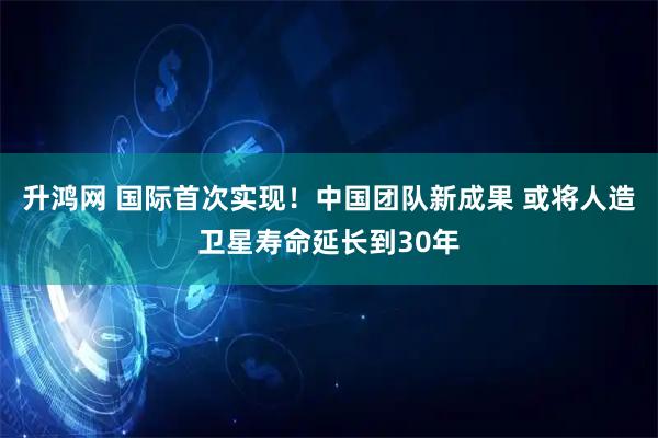 升鸿网 国际首次实现！中国团队新成果 或将人造卫星寿命延长到30年
